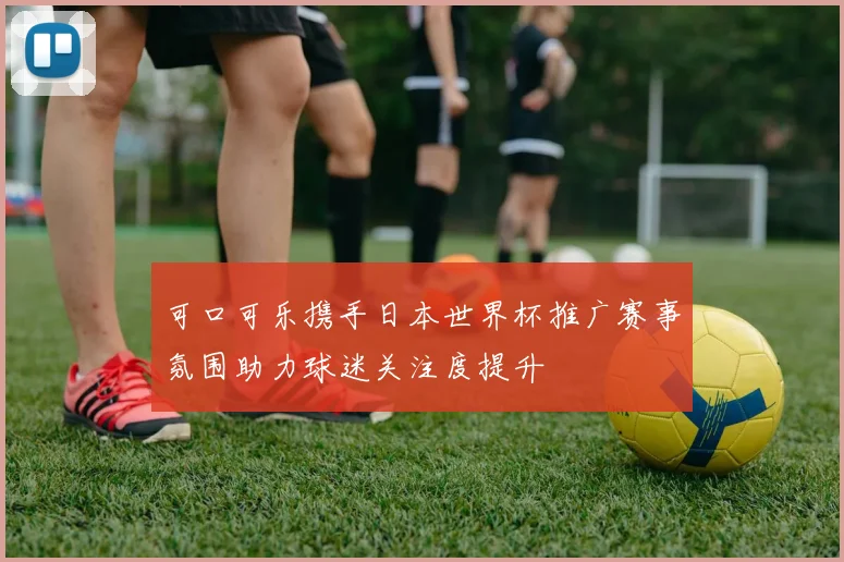 可口可乐携手日本世界杯推广赛事氛围助力球迷关注度提升