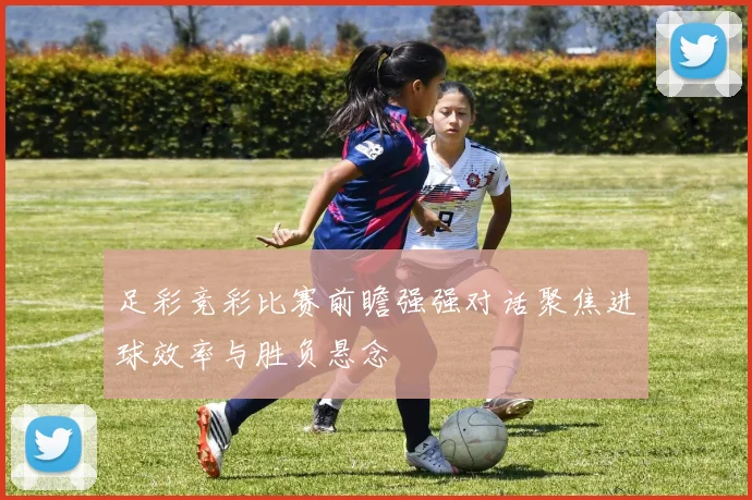 足彩竞彩比赛前瞻强强对话聚焦进球效率与胜负悬念