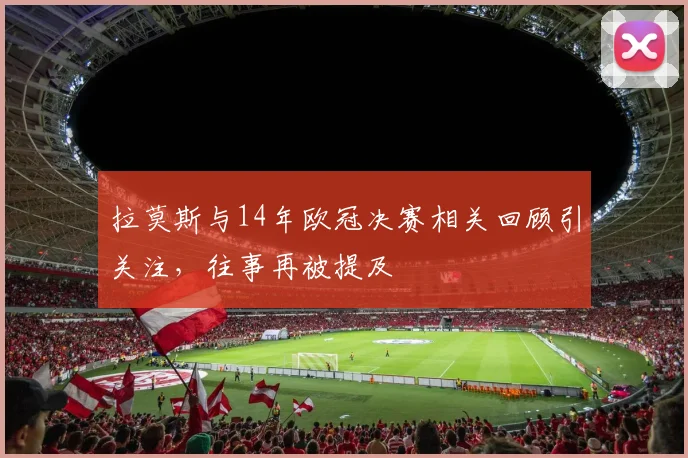 拉莫斯与14年欧冠决赛相关回顾引关注,往事再被提及