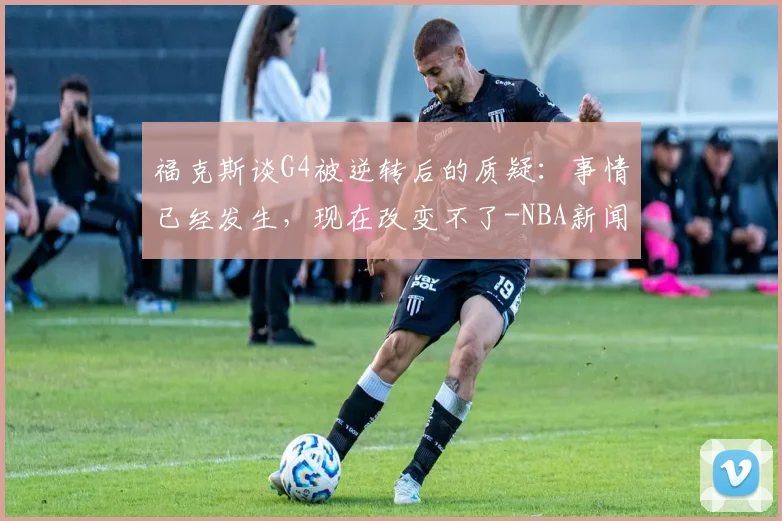 福克斯谈G4被逆转后的质疑:事情已经发生,现在改变不了-NBA新闻