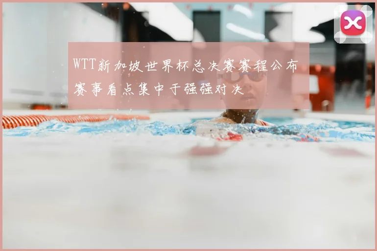 WTT新加坡世界杯总决赛赛程公布 赛事看点集中于强强对决