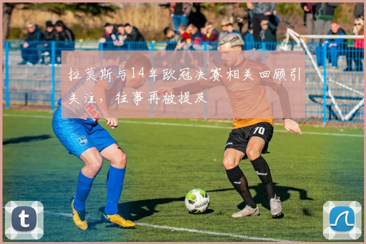 拉莫斯与14年欧冠决赛相关回顾引关注，往事再被提及