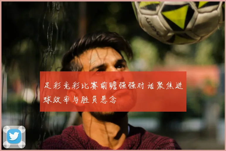 足彩竞彩比赛前瞻强强对话聚焦进球效率与胜负悬念